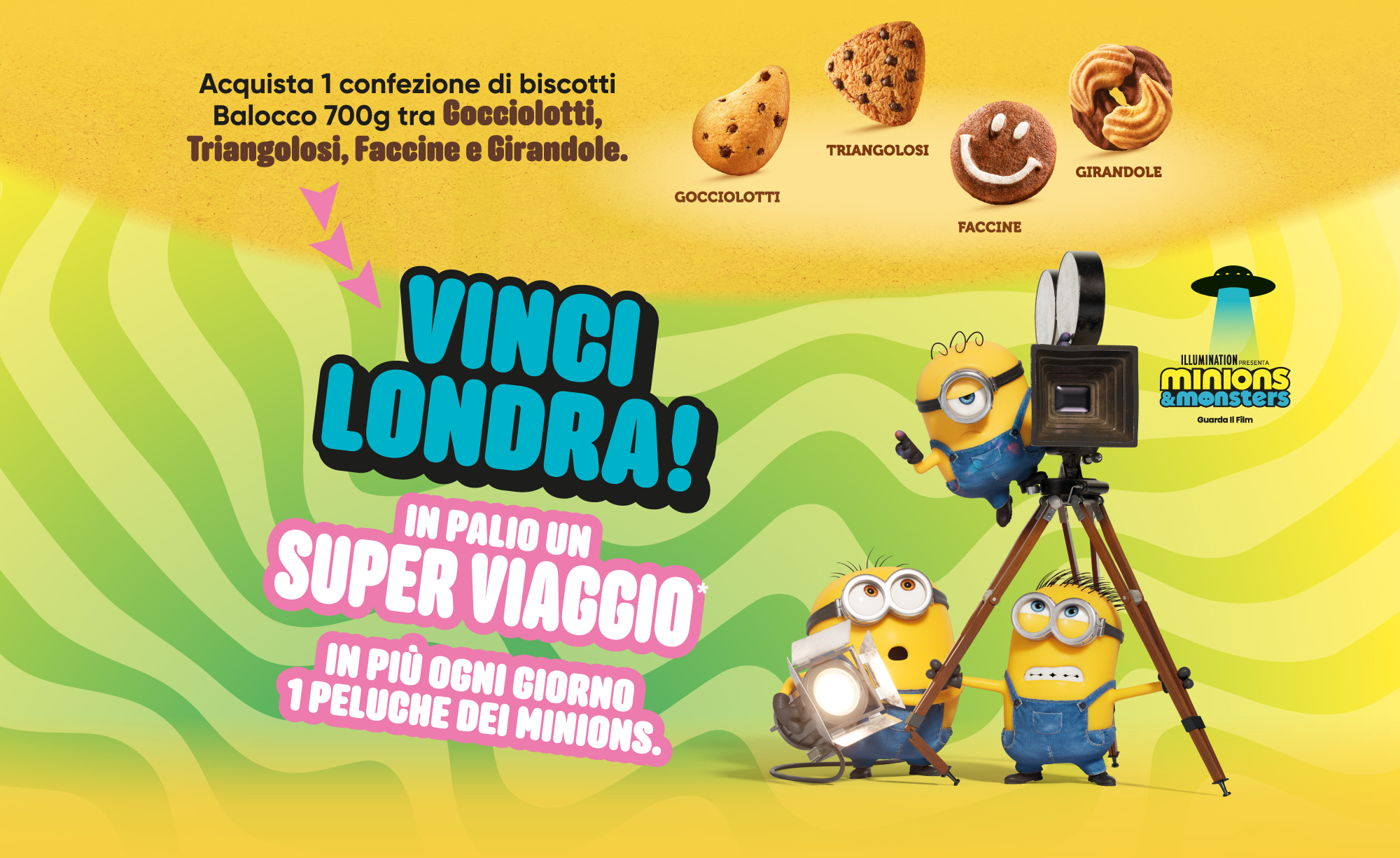 Immagine desktop:	Acquista 1 confezione di biscotti
				Balocco 700g tra Gocciolotti,Triangolosi, Faccine e Girandole. Scopri subito se hai vinto 1 peluche Minions, parteciperai anche all’estrazione finale di un super viaggio a londra!